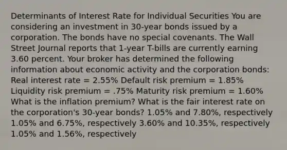 Determinants of Interest Rate for Individual Securities You are considering an investment in 30-year bonds issued by a corporation. The bonds have no special covenants. The Wall Street Journal reports that 1-year T-bills are currently earning 3.60 percent. Your broker has determined the following information about economic activity and the corporation bonds: Real interest rate = 2.55% Default risk premium = 1.85% Liquidity risk premium = .75% Maturity risk premium = 1.60% What is the inflation premium? What is the fair interest rate on the corporation's 30-year bonds? 1.05% and 7.80%, respectively 1.05% and 6.75%, respectively 3.60% and 10.35%, respectively 1.05% and 1.56%, respectively