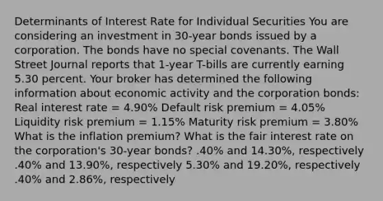 Determinants of Interest Rate for Individual Securities You are considering an investment in 30-year bonds issued by a corporation. The bonds have no special covenants. The Wall Street Journal reports that 1-year T-bills are currently earning 5.30 percent. Your broker has determined the following information about economic activity and the corporation bonds: Real interest rate = 4.90% Default risk premium = 4.05% Liquidity risk premium = 1.15% Maturity risk premium = 3.80% What is the inflation premium? What is the fair interest rate on the corporation's 30-year bonds? .40% and 14.30%, respectively .40% and 13.90%, respectively 5.30% and 19.20%, respectively .40% and 2.86%, respectively