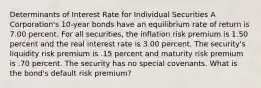 Determinants of Interest Rate for Individual Securities A Corporation's 10-year bonds have an equilibrium rate of return is 7.00 percent. For all securities, the inflation risk premium is 1.50 percent and the real interest rate is 3.00 percent. The security's liquidity risk premium is .15 percent and maturity risk premium is .70 percent. The security has no special covenants. What is the bond's default risk premium?