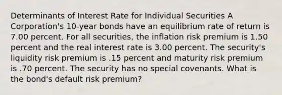 Determinants of Interest Rate for Individual Securities A Corporation's 10-year bonds have an equilibrium rate of return is 7.00 percent. For all securities, the inflation risk premium is 1.50 percent and the real interest rate is 3.00 percent. The security's liquidity risk premium is .15 percent and maturity risk premium is .70 percent. The security has no special covenants. What is the bond's default risk premium?