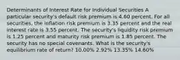 Determinants of Interest Rate for Individual Securities A particular security's default risk premium is 4.60 percent. For all securities, the inflation risk premium is 3.35 percent and the real interest rate is 3.55 percent. The security's liquidity risk premium is 1.25 percent and maturity risk premium is 1.85 percent. The security has no special covenants. What is the security's equilibrium rate of return? 10.00% 2.92% 13.35% 14.60%