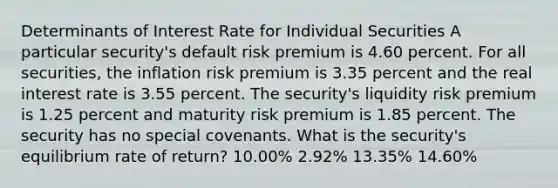 Determinants of Interest Rate for Individual Securities A particular security's default risk premium is 4.60 percent. For all securities, the inflation risk premium is 3.35 percent and the real interest rate is 3.55 percent. The security's liquidity risk premium is 1.25 percent and maturity risk premium is 1.85 percent. The security has no special covenants. What is the security's equilibrium rate of return? 10.00% 2.92% 13.35% 14.60%