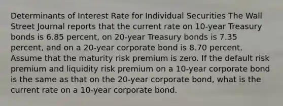 Determinants of Interest Rate for Individual Securities The Wall Street Journal reports that the current rate on 10-year Treasury bonds is 6.85 percent, on 20-year Treasury bonds is 7.35 percent, and on a 20-year corporate bond is 8.70 percent. Assume that the maturity risk premium is zero. If the default risk premium and liquidity risk premium on a 10-year corporate bond is the same as that on the 20-year corporate bond, what is the current rate on a 10-year corporate bond.