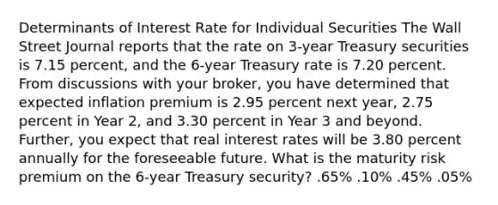 Determinants of Interest Rate for Individual Securities The Wall Street Journal reports that the rate on 3-year Treasury securities is 7.15 percent, and the 6-year Treasury rate is 7.20 percent. From discussions with your broker, you have determined that expected inflation premium is 2.95 percent next year, 2.75 percent in Year 2, and 3.30 percent in Year 3 and beyond. Further, you expect that real interest rates will be 3.80 percent annually for the foreseeable future. What is the maturity risk premium on the 6-year Treasury security? .65% .10% .45% .05%