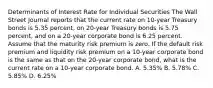 Determinants of Interest Rate for Individual Securities The Wall Street Journal reports that the current rate on 10-year Treasury bonds is 5.35 percent, on 20-year Treasury bonds is 5.75 percent, and on a 20-year corporate bond is 6.25 percent. Assume that the maturity risk premium is zero. If the default risk premium and liquidity risk premium on a 10-year corporate bond is the same as that on the 20-year corporate bond, what is the current rate on a 10-year corporate bond. A. 5.35% B. 5.78% C. 5.85% D. 6.25%