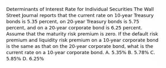 Determinants of Interest Rate for Individual Securities The Wall Street Journal reports that the current rate on 10-year Treasury bonds is 5.35 percent, on 20-year Treasury bonds is 5.75 percent, and on a 20-year corporate bond is 6.25 percent. Assume that the maturity risk premium is zero. If the default risk premium and liquidity risk premium on a 10-year corporate bond is the same as that on the 20-year corporate bond, what is the current rate on a 10-year corporate bond. A. 5.35% B. 5.78% C. 5.85% D. 6.25%