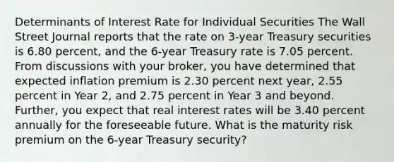 Determinants of Interest Rate for Individual Securities The Wall Street Journal reports that the rate on 3-year Treasury securities is 6.80 percent, and the 6-year Treasury rate is 7.05 percent. From discussions with your broker, you have determined that expected inflation premium is 2.30 percent next year, 2.55 percent in Year 2, and 2.75 percent in Year 3 and beyond. Further, you expect that real interest rates will be 3.40 percent annually for the foreseeable future. What is the maturity risk premium on the 6-year Treasury security?