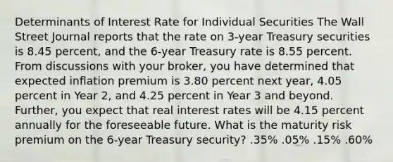 Determinants of Interest Rate for Individual Securities The Wall Street Journal reports that the rate on 3-year Treasury securities is 8.45 percent, and the 6-year Treasury rate is 8.55 percent. From discussions with your broker, you have determined that expected inflation premium is 3.80 percent next year, 4.05 percent in Year 2, and 4.25 percent in Year 3 and beyond. Further, you expect that real interest rates will be 4.15 percent annually for the foreseeable future. What is the maturity risk premium on the 6-year Treasury security? .35% .05% .15% .60%