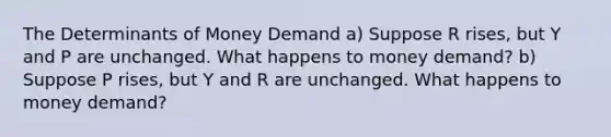 The Determinants of Money Demand a) Suppose R rises, but Y and P are unchanged. What happens to money demand? b) Suppose P rises, but Y and R are unchanged. What happens to money demand?