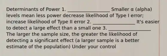 Determinants of Power 1. __________________ Smaller α (alpha) levels mean less power decrease likelihood of Type I error; increase likelihood of Type II error 2. __________________ It's easier to detect a large effect than a small one 3. __________________ The larger the sample size, the greater the likelihood of detecting a significant effect (a larger sample is a better estimate of the population) Under your control