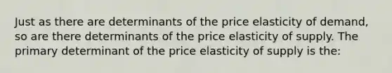 Just as there are determinants of the price elasticity of demand, so are there determinants of the price elasticity of supply. The primary determinant of the price elasticity of supply is the: