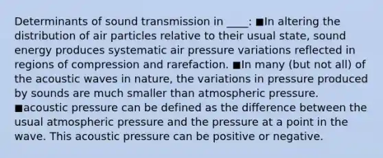 Determinants of sound transmission in ____: ◼In altering the distribution of air particles relative to their usual state, sound energy produces systematic air pressure variations reflected in regions of compression and rarefaction. ◼In many (but not all) of the acoustic waves in nature, the variations in pressure produced by sounds are much smaller than atmospheric pressure. ◼acoustic pressure can be defined as the difference between the usual atmospheric pressure and the pressure at a point in the wave. This acoustic pressure can be positive or negative.