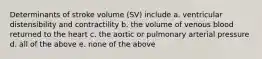 Determinants of stroke volume (SV) include a. ventricular distensibility and contractility b. the volume of venous blood returned to the heart c. the aortic or pulmonary arterial pressure d. all of the above e. none of the above