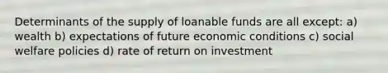 Determinants of the supply of loanable funds are all except: a) wealth b) expectations of future economic conditions c) social welfare policies d) rate of return on investment