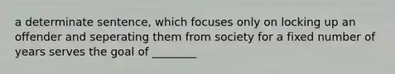 a determinate sentence, which focuses only on locking up an offender and seperating them from society for a fixed number of years serves the goal of ________