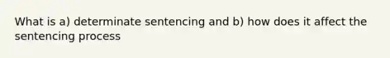 What is a) determinate sentencing and b) how does it affect the sentencing process