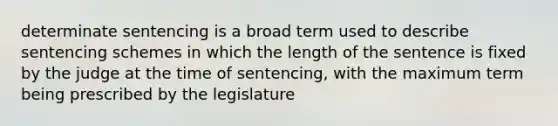 determinate sentencing is a broad term used to describe sentencing schemes in which the length of the sentence is fixed by the judge at the time of sentencing, with the maximum term being prescribed by the legislature