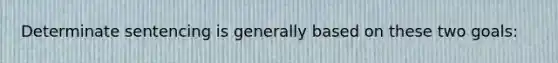 Determinate sentencing is generally based on these two goals: