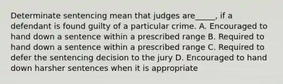 Determinate sentencing mean that judges are_____, if a defendant is found guilty of a particular crime. A. Encouraged to hand down a sentence within a prescribed range B. Required to hand down a sentence within a prescribed range C. Required to defer the sentencing decision to the jury D. Encouraged to hand down harsher sentences when it is appropriate