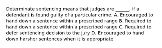 Determinate sentencing means that judges are ______, if a defendant is found guilty of a particular crime. A. Encouraged to hand down a sentence within a prescribed range B. Required to hand down a sentence within a prescribed range C. Required to defer sentencing decision to the jury D. Encouraged to hand down harsher sentences when it is appropriate