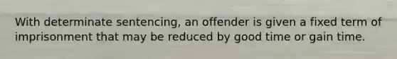 With determinate sentencing, an offender is given a fixed term of imprisonment that may be reduced by good time or gain time.