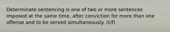 Determinate sentencing is one of two or more sentences imposed at the same time, after conviction for more than one offense and to be served simultaneously. (t/f)