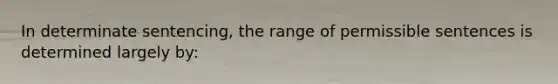 In determinate sentencing, the range of permissible sentences is determined largely by: