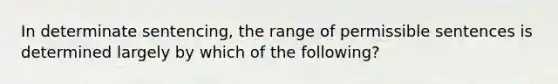 In determinate sentencing, the range of permissible sentences is determined largely by which of the following?