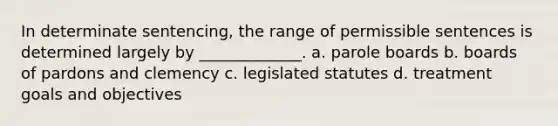 In determinate sentencing, the range of permissible sentences is determined largely by _____________. a. parole boards b. boards of pardons and clemency c. legislated statutes d. treatment goals and objectives