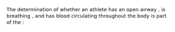 The determination of whether an athlete has an open airway , is breathing , and has blood circulating throughout the body is part of the :