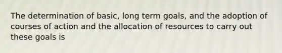 The determination of basic, long term goals, and the adoption of courses of action and the allocation of resources to carry out these goals is