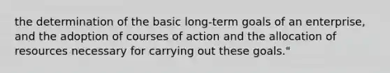 the determination of the basic long-term goals of an enterprise, and the adoption of courses of action and the allocation of resources necessary for carrying out these goals."