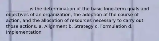 __________ is the determination of the basic long-term goals and objectives of an organization, the adoption of the course of action, and the allocation of resources necessary to carry out those actions. a. Alignment b. Strategy c. Formulation d. Implementation