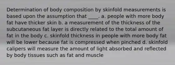 Determination of body composition by skinfold measurements is based upon the assumption that ____. a. people with more body fat have thicker skin b. a measurement of the thickness of the subcutaneous fat layer is directly related to the total amount of fat in the body c. skinfold thickness in people with more body fat will be lower because fat is compressed when pinched d. skinfold calipers will measure the amount of light absorbed and reflected by body tissues such as fat and muscle