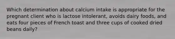 Which determination about calcium intake is appropriate for the pregnant client who is lactose intolerant, avoids dairy foods, and eats four pieces of French toast and three cups of cooked dried beans daily?