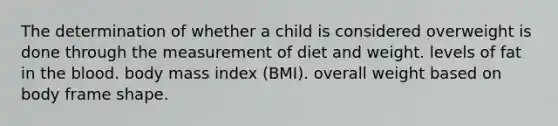 The determination of whether a child is considered overweight is done through the measurement of diet and weight. levels of fat in the blood. body mass index (BMI). overall weight based on body frame shape.