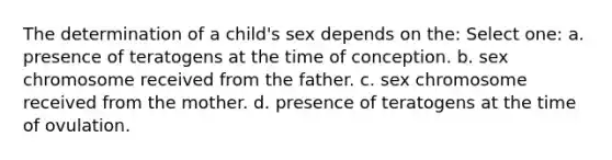 The determination of a child's sex depends on the: Select one: a. presence of teratogens at the time of conception. b. sex chromosome received from the father. c. sex chromosome received from the mother. d. presence of teratogens at the time of ovulation.