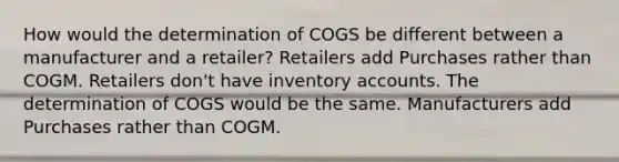 How would the determination of COGS be different between a manufacturer and a retailer? Retailers add Purchases rather than COGM. Retailers don't have inventory accounts. The determination of COGS would be the same. Manufacturers add Purchases rather than COGM.