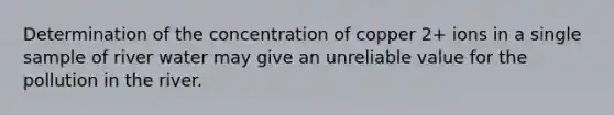 Determination of the concentration of copper 2+ ions in a single sample of river water may give an unreliable value for the pollution in the river.