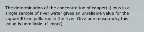 The determination of the concentration of copper(II) ions in a single sample of river water gives an unreliable value for the copper(II) ion pollution in the river. Give one reason why this value is unreliable. (1 mark)