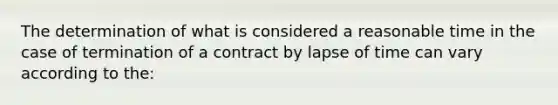 The determination of what is considered a reasonable time in the case of termination of a contract by lapse of time can vary according to the: