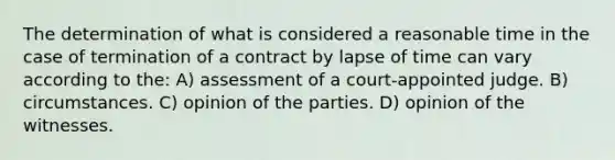 The determination of what is considered a reasonable time in the case of termination of a contract by lapse of time can vary according to the: A) assessment of a court-appointed judge. B) circumstances. C) opinion of the parties. D) opinion of the witnesses.