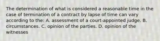 The determination of what is considered a reasonable time in the case of termination of a contract by lapse of time can vary according to the: A. assessment of a court-appointed judge. B. circumstances. C. opinion of the parties. D. opinion of the witnesses