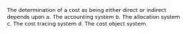 The determination of a cost as being either direct or indirect depends upon a. The accounting system b. The allocation system c. The cost tracing system d. The cost object system.