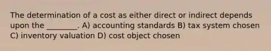 The determination of a cost as either direct or indirect depends upon the ________. A) accounting standards B) tax system chosen C) inventory valuation D) cost object chosen