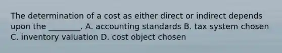 The determination of a cost as either direct or indirect depends upon the​ ________. A. accounting standards B. tax system chosen C. inventory valuation D. cost object chosen