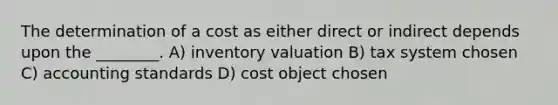 The determination of a cost as either direct or indirect depends upon the ________. A) inventory valuation B) tax system chosen C) accounting standards D) cost object chosen