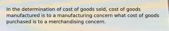 In the determination of cost of goods sold, cost of goods manufactured is to a manufacturing concern what cost of goods purchased is to a merchandising concern.