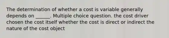 The determination of whether a cost is variable generally depends on ______. Multiple choice question. the cost driver chosen the cost itself whether the cost is direct or indirect the nature of the cost object