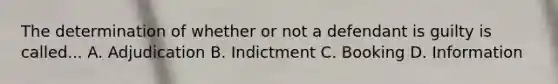 The determination of whether or not a defendant is guilty is called... A. Adjudication B. Indictment C. Booking D. Information